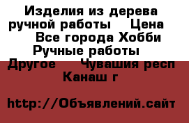 Изделия из дерева ручной работы  › Цена ­ 1 - Все города Хобби. Ручные работы » Другое   . Чувашия респ.,Канаш г.